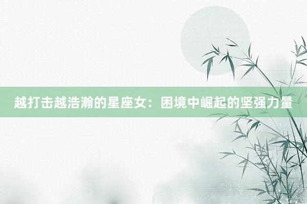 越打击越浩瀚的星座女：困境中崛起的坚强力量