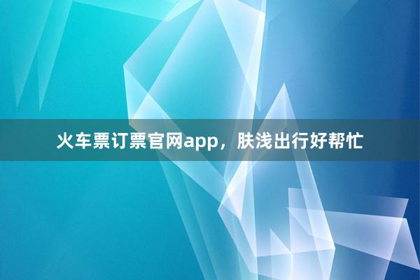 火车票订票官网app,肤浅出行好帮忙